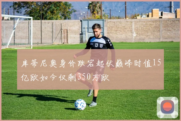 库蒂尼奥身价跌宕起伏巅峰时值15亿欧如今仅剩350万欧