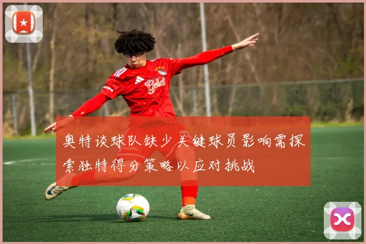 奥特谈球队缺少关键球员影响需探索独特得分策略以应对挑战