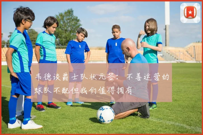 韦德谈爵士队状元签：不善运营的球队不配但我们值得拥有