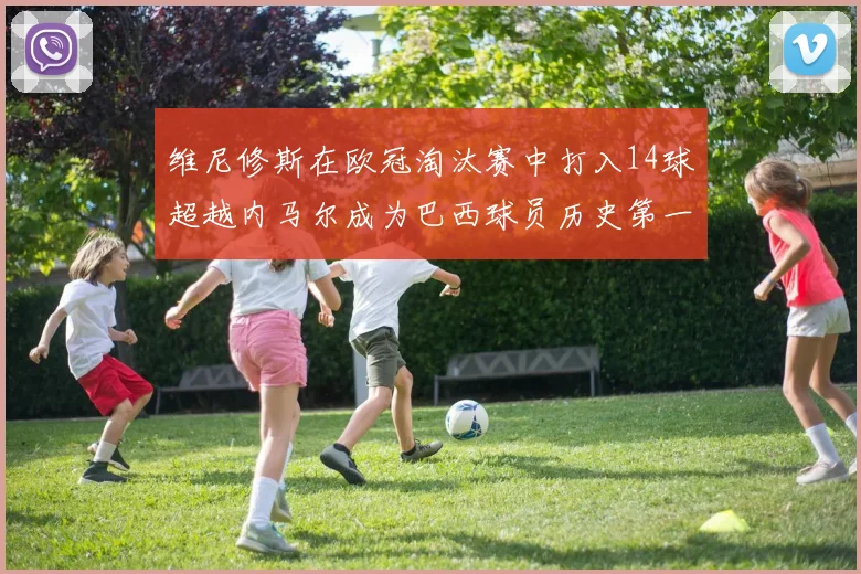 维尼修斯在欧冠淘汰赛中打入14球超越内马尔成为巴西球员历史第一人
