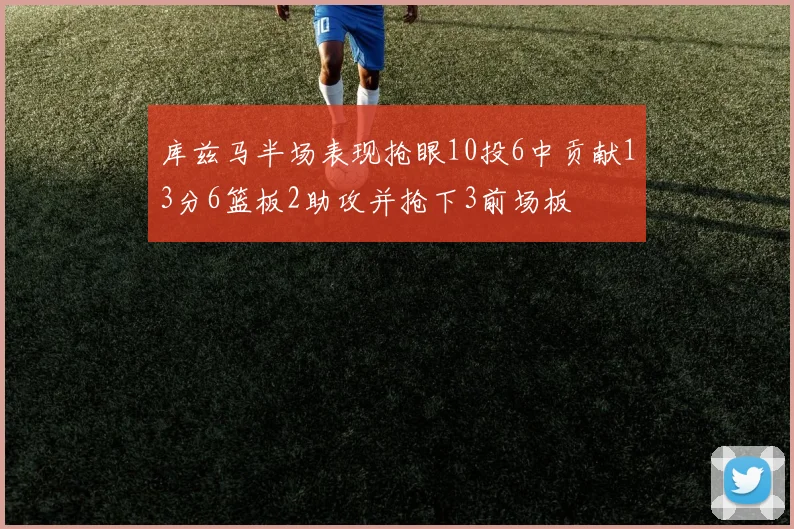 库兹马半场表现抢眼10投6中贡献13分6篮板2助攻并抢下3前场板