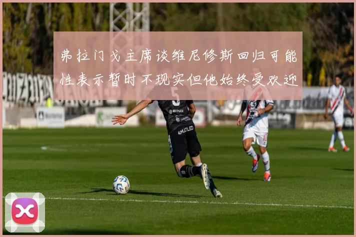 弗拉门戈主席谈维尼修斯回归可能性表示暂时不现实但他始终受欢迎