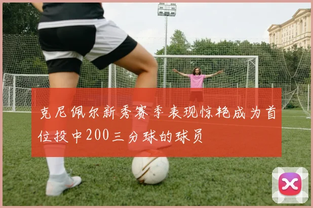 克尼佩尔新秀赛季表现惊艳成为首位投中200三分球的球员