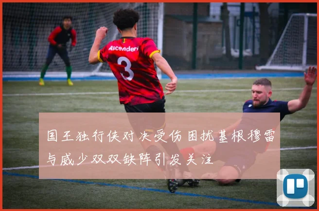 国王独行侠对决受伤困扰基根穆雷与威少双双缺阵引发关注