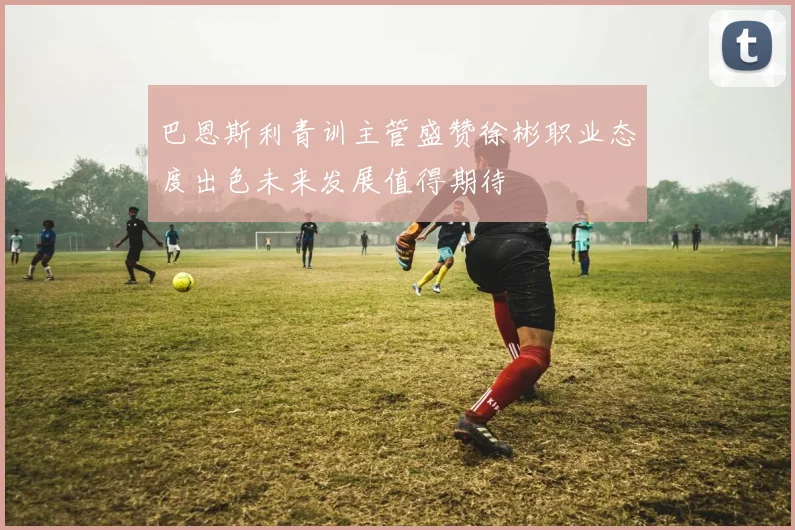 巴恩斯利青训主管盛赞徐彬职业态度出色未来发展值得期待