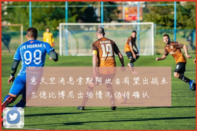 意天空消息索默阿坎吉有望出战米兰德比博尼出场情况仍待确认