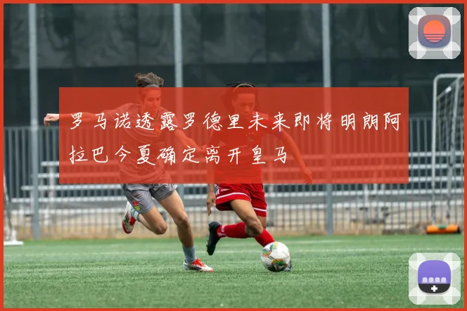 罗马诺透露罗德里未来即将明朗阿拉巴今夏确定离开皇马