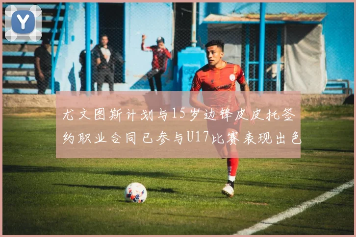 尤文图斯计划与15岁边锋皮皮托签约职业合同已参与U17比赛表现出色