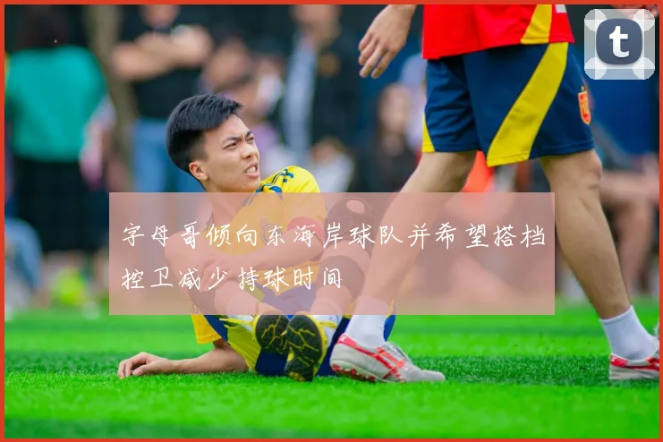 字母哥倾向东海岸球队并希望搭档控卫减少持球时间