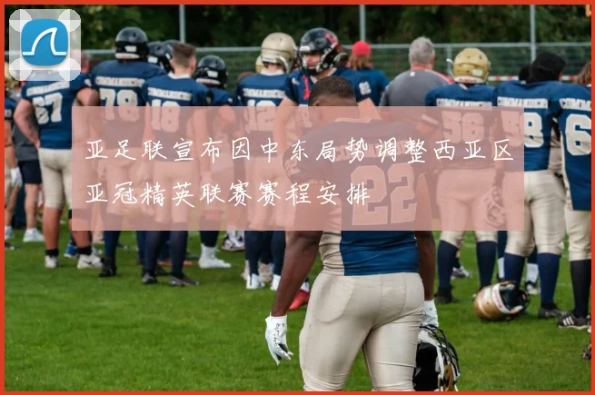 亚足联宣布因中东局势调整西亚区亚冠精英联赛赛程安排