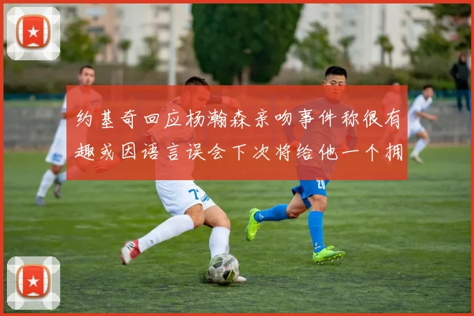 约基奇回应杨瀚森亲吻事件称很有趣或因语言误会下次将给他一个拥抱
