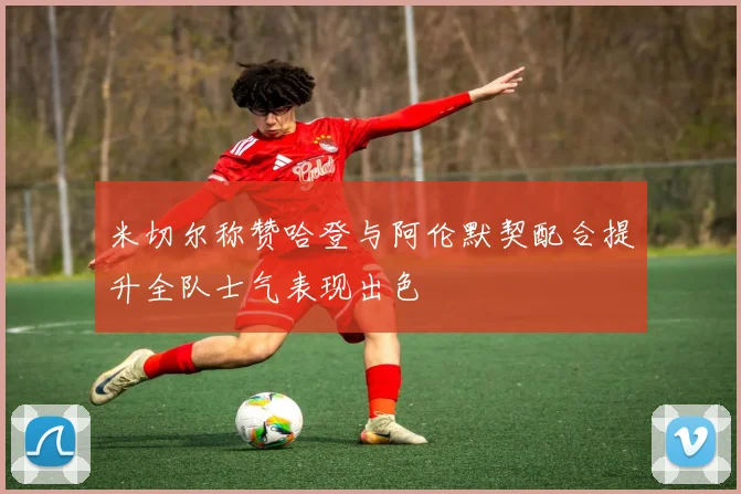 米切尔称赞哈登与阿伦默契配合提升全队士气表现出色