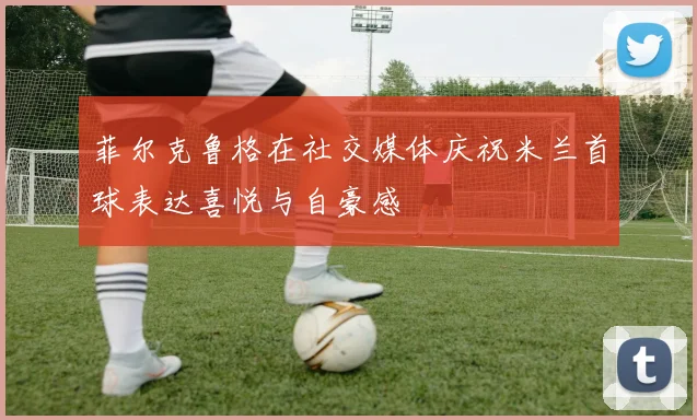 菲尔克鲁格在社交媒体庆祝米兰首球表达喜悦与自豪感