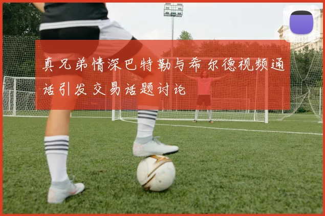真兄弟情深巴特勒与希尔德视频通话引发交易话题讨论