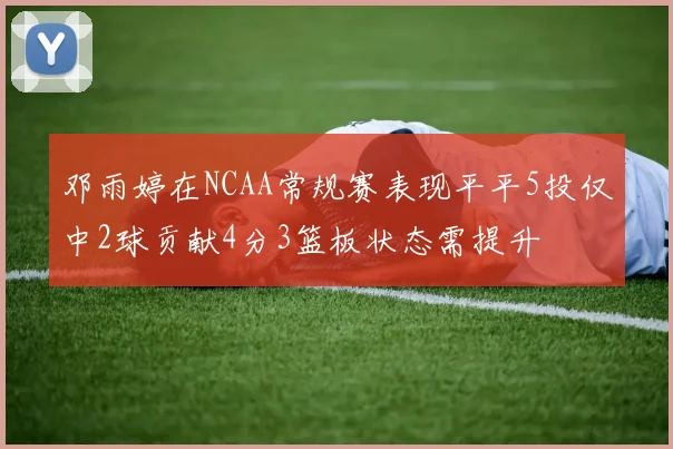 邓雨婷在NCAA常规赛表现平平5投仅中2球贡献4分3篮板状态需提升