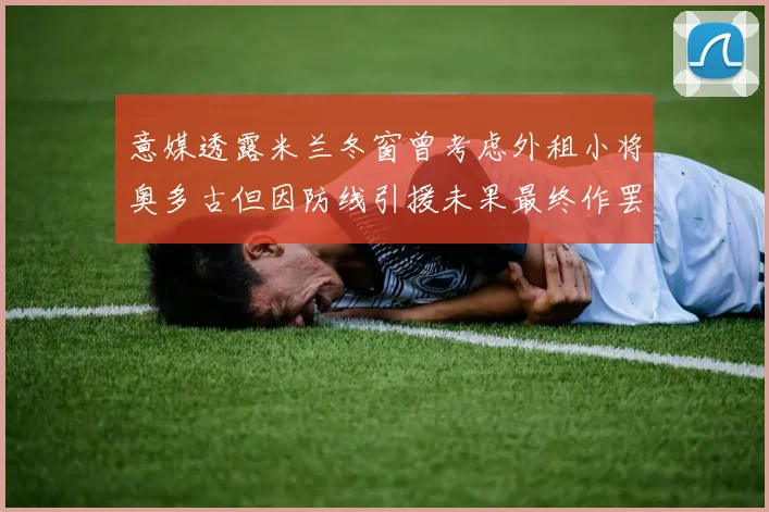 意媒透露米兰冬窗曾考虑外租小将奥多古但因防线引援未果最终作罢
