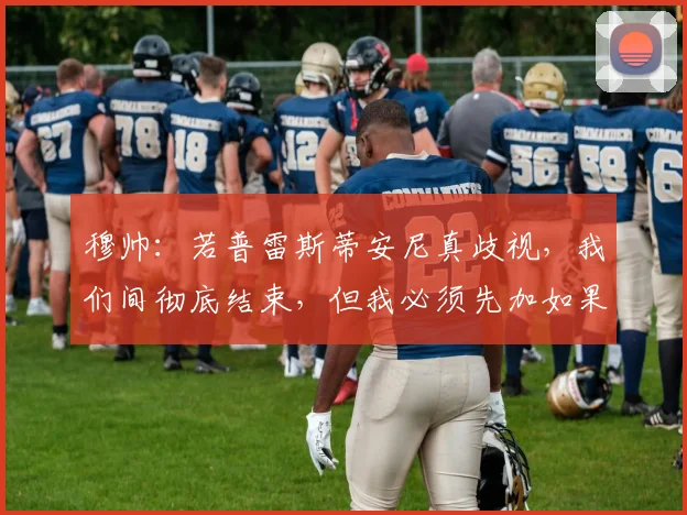 穆帅：若普雷斯蒂安尼真歧视，我们间彻底结束，但我必须先加如果