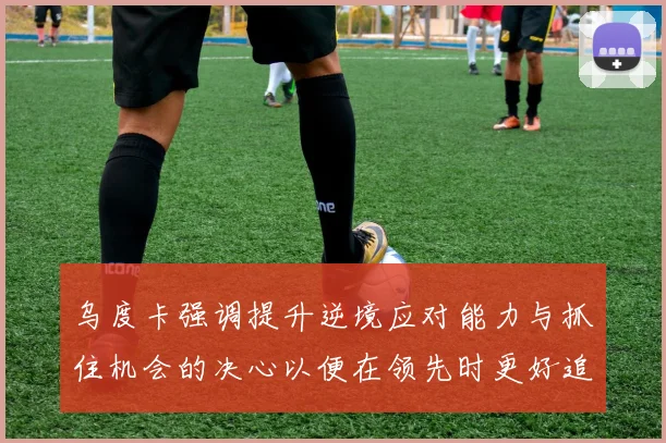 乌度卡强调提升逆境应对能力与抓住机会的决心以便在领先时更好追击对手