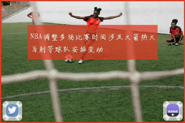NBA调整多场比赛时间涉及火箭热火马刺等球队安排变动
