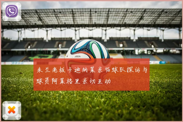 米兰老板卡迪纳莱亲临球队探访与球员阿莱格里亲切互动