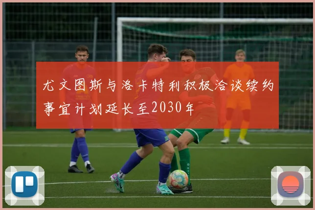 尤文图斯与洛卡特利积极洽谈续约事宜计划延长至2030年