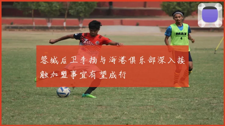 蓉城后卫李扬与海港俱乐部深入接触加盟事宜有望成行