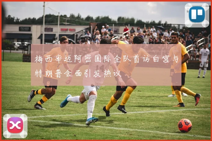 梅西率迈阿密国际全队首访白宫与特朗普会面引发热议