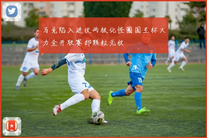 马竞陷入进攻两极化怪圈国王杯火力全开联赛却颗粒无收