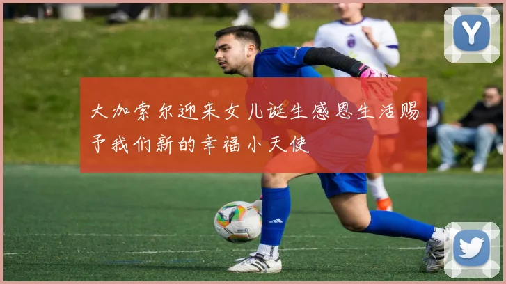 大加索尔迎来女儿诞生感恩生活赐予我们新的幸福小天使