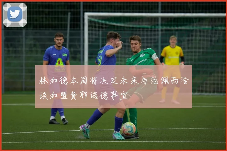 林加德本周将决定未来与范佩西洽谈加盟费耶诺德事宜