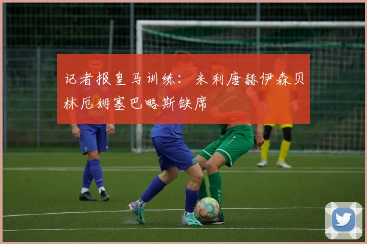 记者报皇马训练：米利唐赫伊森贝林厄姆塞巴略斯缺席