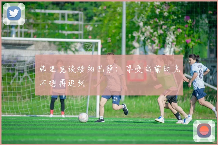 弗里克谈续约巴萨：享受当前时光不想再迟到