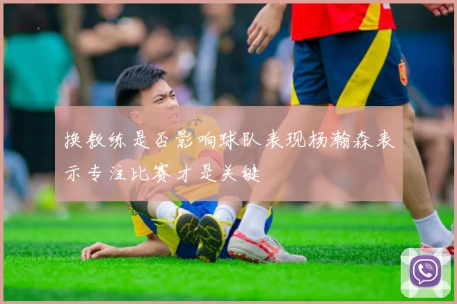 换教练是否影响球队表现杨瀚森表示专注比赛才是关键